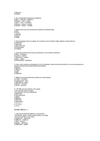 d) Epopeya
e) Poema
2. Son considerados los géneros primigenios.
a) Épico – Narrativo – Didáctico
b) Ensayo – Lírico – Teatro
c) Épico – Lírico – Dramático
d) Ensayo – Cuento – Novela
e) Novela – Poema – comedia
3. Especie lírica que se caracteriza por lamentar la pérdida de algo.
a) Oda
b) Farsa
c) Madrigal
d) Yaraví
e) Elegía
4. Todo está alegre menos mi alegría. En el anterior verso de César Vallejo hallamos la figura literaria:
a) Hipérbaton
b) Hipérbole
c) Personificación
d) Prosopopeya
e) Antítesis
5. ¿Qué figuras literarias son las que predominan en los poemas homéricos?
a) Símil – sinédoque
b) Anáfora – epífora
c) Retruécano – epíteto
d) Símil – epíteto
e) Prosopopeya – hipérbaton
6. Veloz como una llama encendida por el furor de Hefestos, Héctor se enfrentó alAtrida. Los versos anterioresnos
indican la presencia de la figura literaria denominada:
a) Epíteto
b) Metáfora
c) Tropo
d) Símil
e) Hipérbole
7. Relacione correctamente autor y género en el que destacó.
a) Virgilio – dramático
b) Vargas Llosa – lírico
c) Melesígenes – épico
d) Neruda – narrativo
e) Dante – epopeya
8. • Oh! Más dura que mármol a mis quejas.
• Hoy me duele hasta el cabello.
Los anteriores versos son ejemplo de:
a) Hipérbaton
b) Personificación
c) Elipsis
d) Metáfora
e) Hipérbole
f) Respuestas
1. b 4. e 7. c
2. c 5. d 8. e
3. e 6. d
ÉXAMEN MENSUAL 2
1. ¿Qué figuras literarias hallamos a continuación?
• Con Minaya, llegan a Valencia doña Jimena y sus hijas.
• El breve vuelo de un velo verde
a) Hipérbaton – aliteración
b) Metáfora – metáfora
c) Símil – anáfora
d) Epíteto – aliteración
e) Hipérbaton – epíteto
 