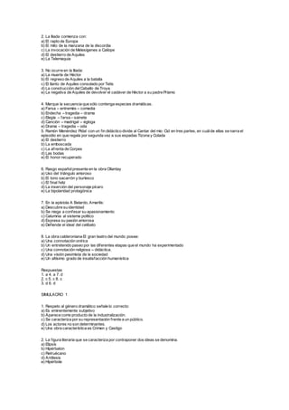 2. La Iliada comienza con:
a) El rapto de Europa
b) El mito de la manzana de la discordia
c) La invocación de Melesígenes a Calíope
d) El destierro de Aquiles
e) La Telemaquia
3. No ocurre en la Iliada:
a) La muerte de Héctor
b) El regreso de Aquiles a la batalla
c) El llanto de Aquiles consolado por Tetis
d) La construcción delCaballo de Troya
e) La negativa de Aquiles de devolver el cadáver de Héctor a su padre Príamo
4. Marque la secuencia que sólo contenga especies dramáticas.
a) Farsa – entremés – comedia
b) Endecha – tragedia – drama
c) Elegía – farsa – sainete
d) Canción – madrigal – égloga
e) Drama – tragedia – oda
5. Ramón Menéndez Pidal con un fin didáctico divide al Cantar del mio Cid en tres partes, en cuálde ellas se narra el
episodio en que regala por segunda vez a sus espadas Tizona y Colada
a) El destierro
b) La emboscada
c) La afrenta de Corpes
d) Las bodas
e) El honor recuperado
6. Rasgo españolpresente en la obra Ollantay
a) Uso del triángulo amoroso
b) El tono sacarrón y burlesco
c) El final feliz
d) La inserción del personaje pícaro
e) La bipolaridad protagónica
7. En la epístola A Belardo, Amarilis:
a) Descubre su identidad
b) Se niega a confesar su apasionamiento
c) Calumnia al sistema político
d) Expresa su pasión amorosa
e) Defiende el ideal del celibato
8. La obra calderoniana El gran teatro del mundo posee:
a) Una connotación onírica
b) Un entretenido paseo por las diferentes etapas que el mundo ha experimentado
c) Una connotación religiosa – didáctica.
d) Una visión pesimista de la sociedad
e) Un altísimo grado de insatisfacción humanística
Respuestas
1. a 4. a 7. d
2. c 5. c 8. c
3. d 6. d
SIMULACRO 1
1. Respeto al género dramático señale lo correcto:
a) Es eminentemente subjetivo
b) Aparece como producto de la industralización.
c) Se caracteriza por su representación frente a un público.
d) Los actores no son determinantes.
e) Una obra característica es Crimen y Castigo
2. La figura literaria que se caracteriza por contraponer dos ideas se denomina.
a) Elipsis
b) Hipérbaton
c) Retruécano
d) Antítesis
e) Hipérbole
 