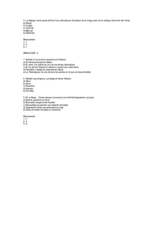 3. La égloga como especie lírica fue cultivada por Gracilazo de la Vega, pero en la antigua Grecia le dio fama:
a) Plauto
b) Virgilio
c) Teócrito
d) Marcial
e) Clístenes
Respuestas
1. c
2. d
3. c
SIMULACRO 2
1. Señale lo incorrecto respecto a la Odisea
a) El héroe principal es Ulises
b) El amor a la patria es uno de los temas abordados
c) El rey de los feacios lo mantuvo cautivo por siete años
d) Poseidón castigó la soberbia de Ulises
e) La Telemaquia es una de las tres partes en la que se haya dividida
2. Deidad que ampara y protege al héroe Odiseo.
a) Hera
b) Zeus
c) Poseidon
d) Atenea
e) Afrodita
3. En la Iliada , Crises desea conversar con elAtrida Agamenón, porque:
a) Quería ganarse su favor
b) Buscaba vengarse de Aquiles
c) Necesitaba se perdón por haberle ofendido
d) Agamenón tenía secuestrada a su hija
e) Apolo le había enviado un presente
Respuestas
1. c
2. d
3. d
 