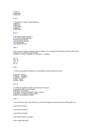 c) Anáfora.
d) Hipérbaton.
e) Metonimia.
Resp. D
8. “Ayer leímos a Vallejo”, la figura aplicada es:
a) Metáfora.
b) Metonimia.
c) Sinécdoque.
d) Hipérbole.
e) Polisíndeton.
Resp. B
9. Se denomina “género literario” a
a) un conjunto de obras literarias.
b) todas las obras literarias.
c) los movimientos literarios.
d) la teoría literaria.
e) los periodos literarios.
Resp. A
10. En su obra La poética, Aristóteles realizó en el siglo IV a.C. una clasificación de los géneros literarios. Descarte los
géneros que no consideró el sabio estagirita:
I – Épico. II – Lírico. III – Expositivo. IV – Narrativo. V – Dramático.
a) I – V
b) II – III
c) III – IV
d) II – V
e) I – IV
Resp. C
11. Entre los personajes de la Odisea y las características, señale la relación incorrecta:
a) Penélope : fidelidad.
b) Polifemo : hospitalidad.
c) Telémaco : audacia.
d) Ulises : ingenio.
e) Eumeo : lealtad.
Resp. B
12. Señale las tragedias que tienen como tema el Ciclo Troyano.
a) Los persas, Edipo rey, Las bacantes.
b) Filóctetes, Ayax, Hécuba.
c) Prometeo encadenado, Agamenon, Edipo en Colona.
d) Filóctetes, Los siete contra Tebas, Medea.
e) Electra, Las euménides, Antígona.
Resp. B
13. En la parte final de El cantar de Mío Cid, se anuncian las segundas nupcias de las hijas de Rodrigo Díaz con
a) los infantes de Carrión.
b) los infantes de Navarra.
c) los infantes de Aragón.
d) los infantes de Navarra y Aragón.
e) dos vasallos fieles alCid.
 