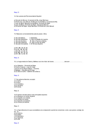 Resp. D
14. Son autores del Prerrenacimiento Español
a) Gonzalo de Berceo, Arcipreste de Hita, Jorge Manrique.
b) Infante don Juan Manuel, El Marqués de Santillana, Arcipreste de Hita.
c) Juan de Mena, Marqués de Santillana, Fernando de Rojas.
d) Juan de Mena, Fernando de Rojas, Gonzalo de Berceo.
e) Fernando de Rojas, Jorge Manrique, El Infante don Juan Manuel.
Resp. E
15. Relacione correctamente Escuela de poesía –Obra.
A. Escuela Italiana. I. Soledades.
B. Escuela Salmantina. II. Oda a la Batalla de Lepanto.
C. Escuela Sevillana. III. Oda a Francisco Salinas.
D. Escuela Culterana. IV. Oda a la Flor de Gnido.
E. Escuela Conceptista. V. El Parnaso Español.
a) AIV, BIII, CII, DI, EV.
b) AI, BV, CIII, DII, EIV.
c) AIII, BIV, CI, DII, EV.
d) AII, BIII, CIV, DV, EI.
e) AIV, BIII, CI, DII, EV.
Resp. A
16. La tragicomedia de Calixto y Melibea es el otro título del drama ………………….. delautor ………………………
a) La Celestina – Fernando de Rojas.
b) Fuente Ovejuna – Lope de Vega.
c) El auto de los Reyes Magos – Anónimo.
d) Églogas – Garcilaso de la Vega.
e) La vida es sueño – Calderón de la Barca.
Resp. A
17. Son géneros literarios, excepto:
a) La épica.
b) La lírica.
c) La dramática.
d) La narrativa.
e) El drama.
Resp. E
18. El género narrativo tiene como principales especies:
a) La epopeya y el cantar de gesta.
b) La tragedia y la comedia.
c) La novela y el cuento.
d) La leyenda y la tradición.
e) La crónica y la historia.
Resp. C
19. La figura literaria en la que se establece una comparación usando los conectores: como, cual, parece, semeja, tal,
etc., es:
a) La anáfora.
b) El epíteto.
c) El hipérbaton.
d) La hipérbole.
e) El símil.
Resp. E
 