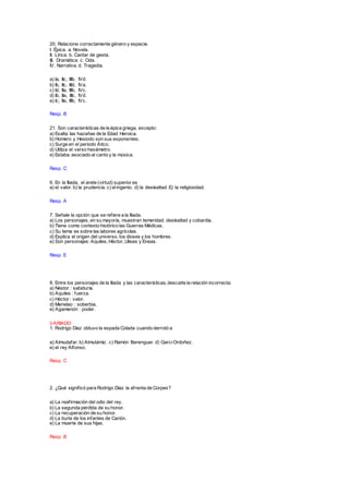 20. Relacione correctamente género y especie.
I. Épica. a. Novela.
II. Lírica. b. Cantar de gesta.
III. Dramática. c. Oda.
IV. Narrativa. d. Tragedia.
a) Ia, IIc, IIIb, IVd.
b) Ib, IIc, IIId, IVa.
c) Id, IIa, IIIb, IVc.
d) Ib, IIa, IIIc, IVd.
e) Ic, IIa, IIIb, IVc.
Resp. B
21. Son características de la épica griega, excepto:
a) Exalta las hazañas de la Edad Heroica.
b) Homero y Hesiodo son sus exponentes.
c) Surge en el periodo Ático.
d) Utiliza el verso hexámetro.
e) Estaba asociado al canto y la música.
Resp. C
6. En la Iliada, el arete (virtud) superior es
a) el valor. b) la prudencia. c) elingenio. d) la deslealtad. E) la religiosidad.
Resp. A
7. Señale la opción que se refiere a la Iliada.
a) Los personajes, en su mayoría, muestran temeridad, deslealtad y cobardía.
b) Tiene como contexto histórico las Guerras Médicas.
c) Su tema es sobre las labores agrícolas.
d) Explica el origen del universo, los dioses y los hombres.
e) Son personajes: Aquiles, Héctor, Ulises y Eneas.
Resp. E
8. Entre los personajes de la Iliada y las características, descarte la relación incorrecta:
a) Néstor : sabiduría.
b) Aquiles : fuerza.
c) Héctor : valor.
d) Menelao : soberbia.
e) Agamenón : poder.
VARIADO
1. Rodrigo Díaz obtuvo la espada Colada cuando derrotó a
a) Almudafar. b) Almutámiz. c) Ramón Berenguer. d) GarciOrdoñez.
e) el rey Alfonso.
Resp. C
2. ¿Qué significó para Rodrigo Díaz la afrenta de Corpes?
a) La reafirmación del odio del rey.
b) La segunda pérdida de su honor.
c) La recuperación de su honor.
d) La burla de los infantes de Carión.
e) La muerte de sus hijas.
Resp. B
 