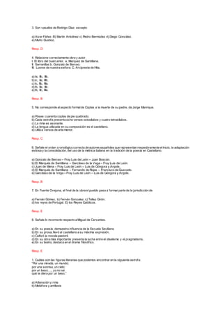 3. Son vasallos de Rodrigo Díaz, excepto
a) Alvar Fáñez. B) Martín Antolínez c) Pedro Bermúdez d) Diego González.
e) Muño Gustioz.
Resp. D
4. Relacione correctamente obra y autor.
I. El libro del buen amor. a. Marquez de Santillana.
II. Serranillas b. Gonzalo de Berceo.
III. Loores de nuestra señora. C. Arcipreste de Hita.
a) Ia, IIb, IIIc.
b) Ic, IIa, IIIb.
c) Ic, IIb, IIIa.
d) Ib, IIa, IIIc.
e) Ib, IIc, IIIa.
Resp. B
5. No corresponde alaspecto formalde Coplas a la muerte de su padre, de Jorge Manrique.
a) Posee cuarenta coplas de pie quebrado.
b) Cada estrofa presenta ocho versos octosílabos y cuatro tetrasílabos.
c) La rima es asonante.
d) La lengua utilizada en su composición es el castellano.
e) Utiliza versos de arte menor.
Resp. C
6. Señale el orden cronológico correcto de autores españoles que representan respectivamente elinicio, la adaptación
exitosa y la consolidación, del uso de la métrica italiana en la tradición de la poesía en Castellano.
a) Gonzalo de Berceo – Fray Luis de León – Juan Boscán.
b) El Marqués de Santillana – Garcilaso de la Vega – Fray Luis de León.
c) Juan de Mena – Fray Luis de León – Luis de Góngora y Argote.
d) El Marqués de Santillana – Fernando de Rojas – Francisco de Quevedo.
e) Garcilaso de la Vega – Fray Luis de León – Luis de Góngora y Argote.
Resp. B
7. En Fuente Ovejuna, al final de la obra el pueblo pasa a formar parte de la jurisdicción de
a) Fernán Gómez. b) Fernán Gonzalez. c) Tellez Girón.
d) los reyes de Portugal. E) los Reyes Católicos.
Resp. E
8. Señale lo incorrecto respecto a Miguel de Cervantes.
a) En su poesía, demuestra influencia de la Escuela Sevillana.
b) En su prosa, llevó al castellano a su máxima expresión.
c) Cultivó la novela pastoril.
d) En su obra más importante presenta la lucha entre el idealismo y el pragmatismo.
e) En su teatro, destaca en el drama filosófico.
Resp. E
1. Cuáles son las figuras literarias que podemos encontrar en la siguiente estrofa:
“Por una mirada, un mundo;
por una sonrisa, un cielo;
por un beso…., yo no sé
qué te diera por un beso.”
a) Aliteración y rima
b) Metáfora y antítesis
 