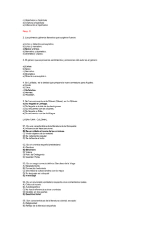 c) Hipérbaton e hipérbole
d) Anáfora e hipérbole
e) Aliteración e hipérbaton
Resp. D
2. Los primeros géneros literarios que surgieron fueron:
a) Lírico y didactico-ensayístico.
b) Lírico y narrativo.
c) Épico y lírico.
d) Narrativo y dramatico.
e) Dramático y Épico.
3. El género que expresa los sentimientos y emociones del autor es el género
a) Lírico
b) Épico
c) Narrativo
d) Dramatico
e) Didactico-ensayístico.
4. En La Ilíada, es la deidad que prepara la nueva armadura para Aquiles:
a) Apolo
b) Zeus.
c) Hefaistos.
d) Hermes.
e) Poseidón.
5. No fue una aventura de Odiseo (Ulises), en La Odisea:
a) Su llegada a Cartago.
b) Su llegada a la isla de los lestrigones.
c) Su encuentro con los cícones.
d) Su llegada a Eolia.
e) Su encuentro con los lotófagos.
LITERATURA COLONIAL
01. Es una característica de la literatura de la Conquista:
A) Influencia del Neoclasicismo
B) Desarrolladoa través de las crónicas
C) Visión objetiva de la realidad
D) Es netamente popular
E) Se defiende al indio
02. Es un cronista españolpretoledano:
A) Gamboa
B) Betanzos
C) Valera
D) Polo de Ondegardo
E) Guamán Poma
03. Es un rasgo correcto delInca Garcilaso de la Vega
A) Neoplatonismo
B) Formación hedonista
C) Sincretizó la cultura andina con la maya
D) Su lenguaje es coloquial
E) mestizaje
04. Es un enunciado verdadero respecto a Los comentarios reales:
A) Critica al incario
B) Autobiográfico
C) No hace referencia a otros cronistas
D) Dividido en tres partes
E) Exactitud total
05. Son características de la literatura colonial, excepto:
A) Religiosidad
B) Reflejo de la literatura española
 