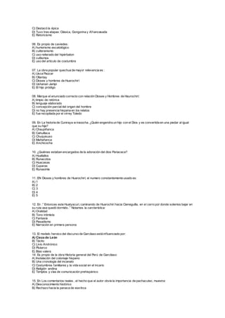 C) Destacó la épica
D) Tuvo tres etapas: Clásica, Gongorina y Afrancesada
E) Retoricismo
06. Es propio de caviedes:
A) humorismo escatológico
B) culteranismo
C) uso reiterado del hipérbaton
D) cultismos
E) uso del artículo de costumbre
07. La obra popular quechua de mayor relevancia es :
A) Usca Paúcar
B) Ollantay
C) Dioses y hombres de Huarochirí
D) Ushanan Jampi
E) El hijo pródigo
08. Marque el enunciado correcto con relación Dioses y Hombres de Haurochirí:
A) limpio de retórica
B) lenguaje elaborado
C) concepción parcialdel origen del hombre
D) no hay presencia hispana en los relatos
E) fue recopilada por el virrey Toledo
09. En La historia de Cuniraya w iracocha. ¿Quién engendra un hijo con el Dios y es convertida en una piedar al igual
que su hija?
A) Chaupiñanca
B) Cahuillaca
C) Chuquisuso
D) Mañañanca
E) Anchicocha
10. ¿Quiénes estaban encargados de la adoración del dios Pariacaca?
A) Huallallos
B) Runacotos
C) Huacasas
D) Cuparas
E) Runasimis
11. EN Dioses y hombres de Huarochirí, el numero constantemente usado es:
A) 1
B) 2
C) 3
D) 4
E) 5
12. En :” Entonces este Huatyacuri, caminando de Huarochirí hacia Cieneguilla, en el cerro por donde solemos bajar en
su ruta ase quedó dormido..” Notamos la carcterística:
A) Oralidad
B) Tono intimista
C) Fantasía
D) Pasadismo
E) Narración en primera persona
13. El modelo heroico del discurso de Garcilaso está influenciado por:
A) Cieza de León
B) Tácito
C) Livio Andrónico
D) Plutarco
E) Blas valera
14. Es propio de la obra Historia general del Perú de Garcilaso:
A) Instalación del coloniaje hispano
B) Una cronología del incanato
C) Costumbres familiares y la vida social en el incario
D) Religión andina
E) Templos y vías de comunicación prehispánico
15. En Los comentarios reales , el hecho que el autor obvie la importancia de pachacutec, muestra:
A) Desconocimiento histórico
B) Rechazo hacia la panaca de ese Inca
 