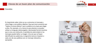 10Claves de un buen plan de comunicación
Canales
Es importante saber cómo se va a comunicar el mensaje y
cómo llegar a ese público objetivo. Hay que tener presente que
“hablar el mismo idioma” que tu público es la clave para llegar
a ellos. Por ejemplo, si tu marca es para jóvenes no puedes
utilizar un lenguaje sobrecargado o demasiado formal mientras
que si eres una institución, la pérdida de solemnidad en los
mensajes puede dañar su imagen. Una vez que se hayan
identificado las audiencias, la siguiente tarea es impactar a
cada uno de esos públicos con un mensaje relevante y
apropiado.
 