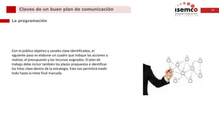 11Claves de un buen plan de comunicación
La programación
Con el público objetivo y canales clave identificados, el
siguiente paso es elaborar un cuadro que indique las acciones a
realizar, el presupuesto y los recursos asignados. El plan de
trabajo debe incluir también los plazos propuestos e identificar
los hitos clave dentro de la estrategia. Esto nos permitirá medir
todo hasta la meta final marcada.
 