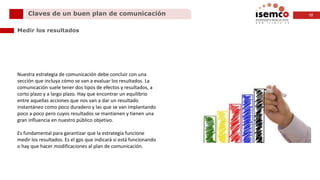 12Claves de un buen plan de comunicación
Medir los resultados
Nuestra estrategia de comunicación debe concluir con una
sección que incluya cómo se van a evaluar los resultados. La
comunicación suele tener dos tipos de efectos y resultados, a
corto plazo y a largo plazo. Hay que encontrar un equilibrio
entre aquellas acciones que nos van a dar un resultado
instantáneo como poco duradero y las que se van implantando
poco a poco pero cuyos resultados se mantienen y tienen una
gran influencia en nuestro público objetivo.
Es fundamental para garantizar que la estrategia funcione
medir los resultados. Es el gps que indicará si está funcionando
o hay que hacer modificaciones al plan de comunicación.
 