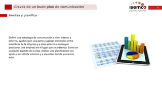 3Claves de un buen plan de comunicación
Analiza y planifica
Definir una estrategia de comunicación a nivel interno y
externo, ayudará por una parte a agilizar protocolos entre
miembros de la empresa y a nivel externo a conseguir
posicionar una empresa en el lugar que se pretenda. Como en
cualquier aspecto de la vida, realizar una planificación nos
ayuda a ver dónde estamos y a visualizar dónde queremos
estar.
 