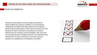 6Claves de un buen plan de comunicación
Acota tus objetivos
Conocer la marca desde sus inicios hasta su presente es
imprescindible para quienes se dedican a la comunicación
corporativa. Es fundamental saber quiénes son los clientes,
dónde están los potenciales, conocer bien el mercado con el fin
de poner en valor la empresa y sus productos o servicios
además de tener presente sus puntos débiles. Este será el eje
en el que guiarse para conseguir mantener la transparencia y la
coherencia en lo que se comunica. En resumen, hay que
estudiar a la competencia, a la compañía y al público.
 