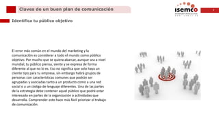 7Claves de un buen plan de comunicación
Identifica tu público objetivo
El error más común en el mundo del marketing y la
comunicación es considerar a todo el mundo como público
objetivo. Por mucho que se quiera abarcar, aunque sea a nivel
mundial, tu público piensa, siente y se expresa de forma
diferente al que no lo es. Eso no significa que solo haya un
cliente tipo para tu empresa, sin embargo habrá grupos de
personas con características comunes que podrán ser
agrupadas y asociadas tanto a un producto como a una red
social o a un código de lenguaje diferentes. Una de las partes
de la estrategia debe contener aquel público que podrá estar
interesado en partes de la organización o actividades que
desarrolla. Comprender esto hace más fácil priorizar el trabajo
de comunicación.
 