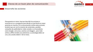 8Claves de un buen plan de comunicación
Desarrolla las acciones
Presupuesto en mano, hay que describir las acciones e
incluirlas en un cronograma para decidir en qué fecha es mejor
ponerlas en marcha. En la comunicación online estas acciones
tendrán que ver con la creación de contenidos, posibles
campañas de publicidad en redes sociales o en buscadores
como Google, concursos, eventos con bloggers…pero todo
online y offline tendrá una coherencia. La estrategia debe ser
una y los canales deben ir de la mano.
 