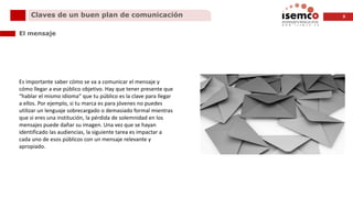 9Claves de un buen plan de comunicación
El mensaje
Es importante saber cómo se va a comunicar el mensaje y
cómo llegar a ese público objetivo. Hay que tener presente que
“hablar el mismo idioma” que tu público es la clave para llegar
a ellos. Por ejemplo, si tu marca es para jóvenes no puedes
utilizar un lenguaje sobrecargado o demasiado formal mientras
que si eres una institución, la pérdida de solemnidad en los
mensajes puede dañar su imagen. Una vez que se hayan
identificado las audiencias, la siguiente tarea es impactar a
cada uno de esos públicos con un mensaje relevante y
apropiado.
 