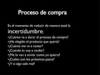 Proceso de compra Es el momento de reducir de manera total la  incertidumbre : ¿Cuánto va a durar el proceso de compra? ¿He elegido el producto que quería? ¿Cuánto me va a costar? ¿Cuándo lo voy a recibir? ¿Me lo van a enviar como yo quiero? ¿Cuáles son los próximos pasos? ¿Y si algo sale mal? 