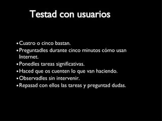 Testad con usuarios Cuatro o cinco bastan. Preguntadles durante cinco minutos cómo usan Internet. Ponedles tareas significativas. Haced que os cuenten lo que van haciendo.  Observadles sin intervenir. Repasad con ellos las tareas y preguntad dudas. 