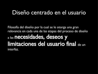 Diseño centrado en el usuario Filosofía del diseño por la cual se le otorga una gran relevancia en cada una de las etapas del proceso de diseño a las  necesidades, deseos y limitaciones del usuario final   de un interfaz. 