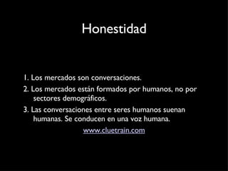 Honestidad 1. Los mercados son conversaciones. 2. Los mercados están formados por humanos, no por sectores demográficos. 3. Las conversaciones entre seres humanos suenan humanas. Se conducen en una voz humana. www.cluetrain.com 
