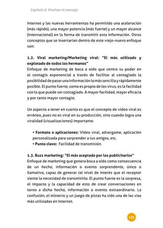 Capítulo 9. Viralizar el mensaje


Internet y las nuevas herramientas ha permitido una aceleración
(más rápido), una mayor potencia (más fuerte) y un mayor alcance
(internacional) en la forma de transmitir esta información. Otros
conceptos que se insertarían dentro de este viejo-nuevo enfoque
son:


1.2. Viral marketing/Marketing viral: “El más utilizado y
explotado de todos los hermanos”
Enfoque de marketing de boca a oído que centra su poder en
el contagio exponencial a través de facilitar al contagiado la
posibilidad de pasar una información lo más sencilla y rápidamente
posible. El punto fuerte, como es propio de los virus, es la facilidad
con la que puede ser contagiado. A mayor facilidad, mayor eficacia
y por tanto mayor contagio.


Un aspecto a tener en cuenta es que el concepto de vídeo viral es
erróneo, pues no es viral en su producción, sino cuando logra una
viralidad (visualizaciones) importante.


   • Formato o aplicaciones: Vídeo viral, advergame, aplicación
   personalizada para sorprender a tus amigos, etc.
   • Punto clave: Facilidad de transmisión.


1.3. Buzz marketing: “El más aceptado por los publicitarios”
Enfoque de marketing que genera boca a oído como consecuencia
de un hecho, información o evento sorprendente, único o
llamativo, capaz de generar tal nivel de interés que el receptor
siente la necesidad de transmitirlo. El punto fuerte es la sorpresa,
el impacto y la capacidad de esto de crear conversaciones en
torno a dicho hecho, información o evento extraordinario. La
confusión, el misterio y un juego de pistas ha sido una de las vías
más utilizadas en Internet.



                                                              155
 