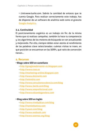 Capítulo 5. Pensar como los buscadores


   • Link:www.tusite.com. Sabrás la cantidad de enlaces que te
   cuenta Google. Para realizar correctamente este trabajo, has
   de disponer de un software de analítica web como el gratuito
   Google Analytics.


3.4. Continuidad
El posicionamiento orgánico es un trabajo sin fin: de la misma
forma que tú realizas campañas, también lo hace tu competencia
y, los algoritmos de los motores de búsqueda se van actualizando
y mejorando. Por ello, siempre debes estar atento al rendimiento
de las palabras clave seleccionadas: cuántas visitas te traen, en
qué posición se encuentran en las SERPs, qué ratio de conversión
tienen...


4. Recursos
• Blogs sobre SEO en castellano
   - http://googlewebmaster-es.blogspot.com
   - http://www.vseo.es
   - http://marketing-online.blogspot.com
   - http://www.desmarkt.com
   - http://telendro.com
   - http://www.consultoresvalencia.com/blog
   - http://www.3wmk.com/blog
   - http://www.seoprofesional.com
   - http://www.eduardogarolera.com


• Blog sobre SEO en inglés
   - http://www.ninebyblue.com/blog
   - http://hamletbatista.com
   - http://yoast.com/blog
   - http://www.seobook.com
   - http://www.seomoz.org/blog



                                                          87
 