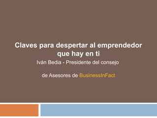 Claves para despertar al emprendedor 
que hay en ti 
Iván Bedia - Presidente del consejo 
de Asesores de BusinessInFact 
 
