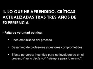 4. LO QUE HE APRENDIDO. CRÍTICAS ACTUALIZADAS TRAS TRES AÑOS DE EXPERIENCIA Falta de voluntad política : Poca credibilidad del proceso Desánimo de profesores y gestores comprometidos Efecto perverso: incentivo para no involucrarse en el proceso (“ya lo decía yo”; “siempre pasa lo mismo”) 