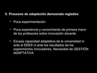 B.  Procesos de adaptación demasiado reglados : Poca experimentación Poca experiencia y conocimiento de primera mano de los profesores sobre innovación docente Escasa capacidad adaptativa de la universidad ni ante el EEES ni ante los resultados de los experimentos innovadores. Necesidad de GESTIÓN ADAPTATIVA 