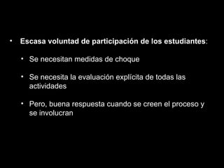 Escasa voluntad de participación de los estudiantes : Se necesitan medidas de choque Se necesita la evaluación explícita de todas las actividades Pero, buena respuesta cuando se creen el proceso y se involucran 