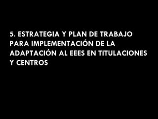 5. ESTRATEGIA Y PLAN DE TRABAJO PARA IMPLEMENTACIÓN DE LA ADAPTACIÓN AL EEES EN TITULACIONES Y CENTROS 