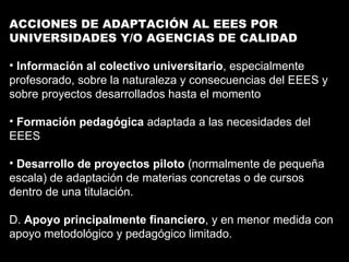 ACCIONES DE ADAPTACIÓN AL EEES POR UNIVERSIDADES Y/O AGENCIAS DE CALIDAD Información al colectivo universitario , especialmente profesorado, sobre la naturaleza y consecuencias del EEES y sobre proyectos desarrollados hasta el momento Formación pedagógica  adaptada a las necesidades del EEES Desarrollo de proyectos piloto  (normalmente de pequeña escala) de adaptación de materias concretas o de cursos dentro de una titulación. D.  Apoyo principalmente financiero , y en menor medida con apoyo metodológico y pedagógico limitado. 