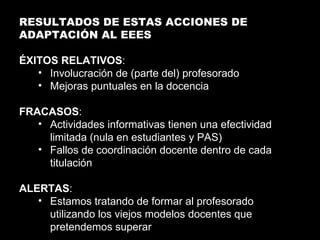 RESULTADOS DE ESTAS ACCIONES DE ADAPTACIÓN AL EEES ÉXITOS RELATIVOS : Involucración de (parte del) profesorado Mejoras puntuales en la docencia FRACASOS : Actividades informativas tienen una efectividad limitada (nula en estudiantes y PAS) Fallos de coordinación docente dentro de cada titulación ALERTAS : Estamos tratando de formar al profesorado utilizando los viejos modelos docentes que pretendemos superar 