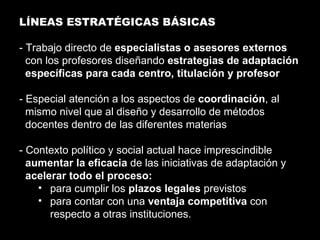LÍNEAS ESTRATÉGICAS BÁSICAS - Trabajo directo de  especialistas o asesores externos  con los profesores diseñando  estrategias de adaptación específicas para cada centro, titulación y profesor - Especial atención a los aspectos de  coordinación , al mismo nivel que al diseño y desarrollo de métodos docentes dentro de las diferentes materias - Contexto político y social actual hace imprescindible  aumentar la eficacia  de las iniciativas de adaptación y  acelerar todo el proceso: para cumplir los  plazos legales  previstos para contar con una  ventaja competitiva  con respecto a otras instituciones. 