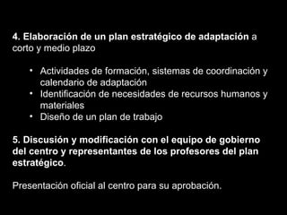 4. Elaboración de un plan estratégico de adaptación  a corto y medio plazo Actividades de formación, sistemas de coordinación y calendario de adaptación Identificación de necesidades de recursos humanos y materiales Diseño de un plan de trabajo 5. Discusión y modificación con el equipo de gobierno del centro y representantes de los profesores del plan estratégico . Presentación oficial al centro para su aprobación. 