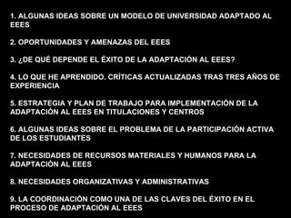 1. ALGUNAS IDEAS SOBRE UN MODELO DE UNIVERSIDAD ADAPTADO AL EEES 2. OPORTUNIDADES Y AMENAZAS DEL EEES 3. ¿DE QUÉ DEPENDE EL ÉXITO DE LA ADAPTACIÓN AL EEES? 4. LO QUE HE APRENDIDO. CRÍTICAS ACTUALIZADAS TRAS TRES AÑOS DE EXPERIENCIA 5. ESTRATEGIA Y PLAN DE TRABAJO PARA IMPLEMENTACIÓN DE LA ADAPTACIÓN AL EEES EN TITULACIONES Y CENTROS 6. ALGUNAS IDEAS SOBRE EL PROBLEMA DE LA PARTICIPACIÓN ACTIVA DE LOS ESTUDIANTES 7. NECESIDADES DE RECURSOS MATERIALES Y HUMANOS PARA LA ADAPTACIÓN AL EEES 8. NECESIDADES ORGANIZATIVAS Y ADMINISTRATIVAS 9. LA COORDINACIÓN COMO UNA DE LAS CLAVES DEL ÉXITO EN EL PROCESO DE ADAPTACIÓN AL EEES 