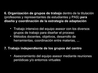 6. Organización de grupos de trabajo  dentro de la titulación (profesores y representantes de estudiantes y PAS)  para diseño y coordinación de la estrategia de adaptación Trabajo intensivo del equipo asesor con los diversos grupos de trabajo para diseñar el proceso Métodos docentes, objetivos, desarrollo de herramientas, coordinación entre materias, ... 7. Trabajo independiente de los grupos del centro Asesoramiento del equipo asesor mediante reuniones periódicas y/o entornos virtuales 