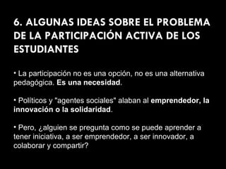 6. ALGUNAS IDEAS SOBRE EL PROBLEMA DE LA PARTICIPACIÓN ACTIVA DE LOS ESTUDIANTES La participación no es una opción, no es una alternativa pedagógica.  Es una necesidad . Políticos y "agentes sociales" alaban al  emprendedor, la innovación o la solidaridad . Pero, ¿alguien se pregunta como se puede aprender a tener iniciativa, a ser emprendedor, a ser innovador, a colaborar y compartir? 