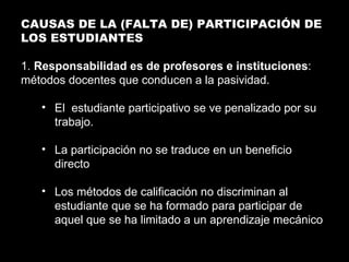 CAUSAS DE LA (FALTA DE) PARTICIPACIÓN DE LOS ESTUDIANTES 1.  Responsabilidad es de profesores e instituciones : métodos docentes que conducen a la pasividad. El  estudiante participativo se ve penalizado por su trabajo. La participación no se traduce en un beneficio directo Los métodos de calificación no discriminan al estudiante que se ha formado para participar de aquel que se ha limitado a un aprendizaje mecánico 