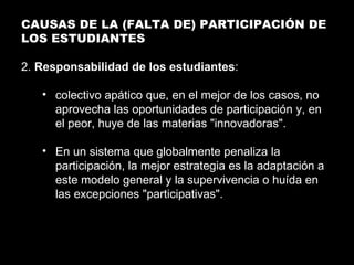 CAUSAS DE LA (FALTA DE) PARTICIPACIÓN DE LOS ESTUDIANTES 2.  Responsabilidad de los estudiantes : colectivo apático que, en el mejor de los casos, no aprovecha las oportunidades de participación y, en el peor, huye de las materias "innovadoras". En un sistema que globalmente penaliza la participación, la mejor estrategia es la adaptación a este modelo general y la supervivencia o huída en las excepciones "participativas". 