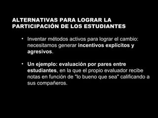 ALTERNATIVAS PARA LOGRAR LA  PARTICIPACIÓN DE LOS ESTUDIANTES Inventar métodos activos para lograr el cambio: necesitamos generar  incentivos explícitos y agresivos . Un ejemplo: evaluación por pares entre estudiantes , en la que el propio evaluador recibe notas en función de "lo bueno que sea" calificando a sus compañeros.  