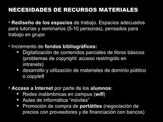 NECESIDADES DE RECURSOS MATERIALES Rediseño de los espacios  de trabajo. Espacios adecuados para tutorías y seminarios (5-10 personas), pensados para trabajo en grupo Incremento de  fondos bibliográficos: Digitalización de contenidos parciales de libros básicos (problemas de  copyright : acceso restringido en intranets) desarrollo y utilización de materiales de dominio público o  copyleft Acceso a Internet  por parte de los  alumnos : Redes inalámbricas en campus ( wifi ) Aulas de informática “móviles” Promoción de compra de  portátiles  (negociación de precios con proveedores y de financiación con bancos) 