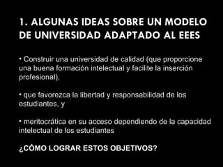 1. ALGUNAS IDEAS SOBRE UN MODELO DE UNIVERSIDAD ADAPTADO AL EEES Construir una universidad de calidad (que proporcione una buena formación intelectual y facilite la inserción profesional), que favorezca la libertad y responsabilidad de los estudiantes, y meritocrática en su acceso dependiendo de la capacidad intelectual de los estudiantes ¿CÓMO LOGRAR ESTOS OBJETIVOS? 