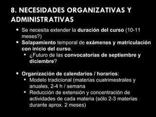 8. NECESIDADES ORGANIZATIVAS Y ADMINISTRATIVAS Se necesita extender la  duración del curso  (10-11 meses?) Solapamiento  temporal de  exámenes y matriculación con inicio del curso . ¿Futuro de las  convocatorias de septiembre y diciembre ? Organización de calendarios / horarios : Modelo tradicional (materias cuatrimestrales y anuales, 2-4 h / semana Reducción de extensión y concentración de actividades de cada materia (sólo 2-3 materias durante aprox. 2 meses) 