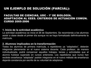 UN EJEMPLO DE SOLUCIÓN (PARCIAL): FACULTAD DE CIENCIAS, UDC - 1º DE BIOLOGÍA. ADAPTACIÓN AL EEES. CRITERIOS DE ACTUACIÓN COMÚN. CURSO 2005-2006 1. Inicio de la actividad académica La actividad académica se inicia el 26 de Septiembre. Se recomienda a los alumnos asistir a clase desde el primer día aunque no se haya formalizado definitivamente la matrícula. 2. Alumnos implicados en la transformación Todos los alumnos de primera matrícula, o repetidores ya “adaptados”, deberán integrarse plenamente en el nuevo sistema docente. Cada profesor, de manera individualizada, podrá compensar aquellos trabajos, tareas y actividades que el alumno hubiese superado en cursos anteriores. Los repetidores que nunca han recibido enseñanza “adaptada” podrán integrarse en el nuevo método de enseñanza dejando constancia por escrito de su voluntad de adaptarse.  