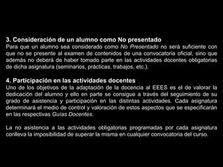 3. Consideración de un alumno como No presentado Para que un alumno sea considerado como  No Presentado  no será suficiente con que no se presente al examen de contenidos de una convocatoria oficial, sino que además no deberá de haber tomado parte en las actividades docentes obligatorias de dicha asignatura (seminarios, prácticas, trabajos, etc.). 4. Participación en las actividades docentes Uno de los objetivos de la adaptación de la docencia al EEES es el de valorar la dedicación del alumno y ello en parte se consigue a través del seguimiento de su grado de asistencia y participación en las distintas actividades. Cada asignatura determinará el medio de control y valoración de estos aspectos que se especificarán en las respectivas  Guías Docentes . La no asistencia a las actividades obligatorias programadas por cada asignatura conlleva la imposibilidad de superar la misma en cualquier convocatoria del curso. 