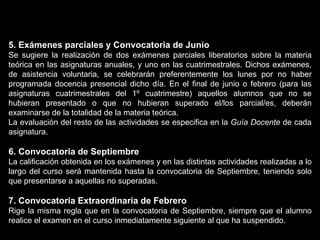5. Exámenes parciales y Convocatoria de Junio Se sugiere la realización de dos exámenes parciales liberatorios sobre la materia teórica en las asignaturas anuales, y uno en las cuatrimestrales. Dichos exámenes, de asistencia voluntaria, se celebrarán preferentemente los lunes por no haber programada docencia presencial dicho día. En el final de junio o febrero (para las asignaturas cuatrimestrales del 1º cuatrimestre) aquellos alumnos que no se hubieran presentado o que no hubieran superado el/los parcial/es, deberán examinarse de la totalidad de la materia teórica. La evaluación del resto de las actividades se especifica en la  Guía Docente  de cada asignatura. 6. Convocatoria de Septiembre La calificación obtenida en los exámenes y en las distintas actividades realizadas a lo largo del curso será mantenida hasta la convocatoria de Septiembre, teniendo solo que presentarse a aquellas no superadas. 7. Convocatoria Extraordinaria de Febrero Rige la misma regla que en la convocatoria de Septiembre, siempre que el alumno realice el examen en el curso inmediatamente siguiente al que ha suspendido.  