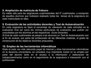 8. Ampliación de matrícula de Febrero Es viable sólo para las asignaturas cuatrimestrales del 2º cuatrimestre, a excepción de aquellos alumnos que hubiesen realizado todas las  tareas de la asignatura sin estar matriculado en ellas. 9. Evaluación de las actividades docentes y Test de Autoevaluación En cada asignatura se fijará el porcentaje de valoración de cada actividad en la evaluación final así como las normas particulares de evaluación que podrán ser consultadas por los alumnos en las respectivas  Guías Docentes . Al final de cada cuatrimestre se pasará a los alumnos un  Test de Autoevaluación  con el fin de evaluar, por parte del profesorado de las diferentes materias, el grado de consecución de los objetivos docentes propuestos. 10. Empleo de las herramientas informáticas Dado el cada vez más relevante papel de Internet y otras herramientas informáticas en la docencia universitaria, se considera muy importante insistir en su empleo por parte del alumno tanto en el acceso a la información y elaboración de trabajos/seminarios como en el seguimiento de la asignatura e interacción con el profesorado.   