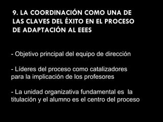 9. LA COORDINACIÓN COMO UNA DE LAS CLAVES DEL ÉXITO EN EL PROCESO DE ADAPTACIÓN AL EEES - Objetivo principal del equipo de dirección - Líderes del proceso como catalizadores para la implicación de los profesores - La unidad organizativa fundamental es  la titulación y el alumno es el centro del proceso 