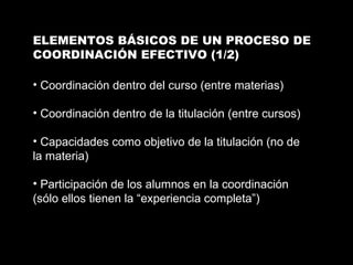 ELEMENTOS BÁSICOS DE UN PROCESO DE COORDINACIÓN EFECTIVO (1/2) Coordinación dentro del curso (entre materias) Coordinación dentro de la titulación (entre cursos) Capacidades como objetivo de la titulación (no de la materia) Participación de los alumnos en la coordinación (sólo ellos tienen la “experiencia completa”) 