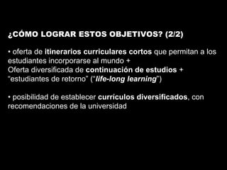 ¿CÓMO LOGRAR ESTOS OBJETIVOS? (2/2) •  oferta de  itinerarios curriculares cortos  que permitan a los estudiantes incorporarse al mundo + Oferta diversificada de  continuación de estudios  + “ estudiantes de retorno” (“ life-long learning ”) •  posibilidad de establecer  currículos diversificados , con recomendaciones de la universidad 
