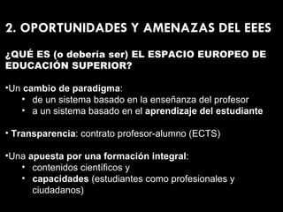 2. OPORTUNIDADES Y AMENAZAS DEL EEES ¿QUÉ ES (o debería ser) EL ESPACIO EUROPEO DE EDUCACIÓN SUPERIOR? Un  cambio de paradigma : de un sistema basado en la enseñanza del profesor a un sistema basado en el  aprendizaje del estudiante Transparencia : contrato profesor-alumno (ECTS) Una  apuesta por una formación integral : contenidos científicos y capacidades  (estudiantes como profesionales y ciudadanos) 