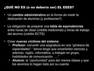 ¿QUÉ NO ES (o no debería ser) EL EEES? Un  cambio administrativo  en la forma de medir la dedicación de alumnos (y profesores?) La obligación de preparar una  tabla de equivalencias  entre horas de clase (crédito tradicional) y horas de trabajo del alumno (crédito ECTS) Crear  nuevas  víctimas  del sistema : Profesor : convertir una asignatura en una “ gimkana  de capacidades”: “ ahora tengo que enseñarles ciencias y, además, inglés, informática, a trabajar en grupo, habilidades de comunicación,  ….” Alumno : la “oportunidad” para dar menos clases y que los alumnos lo hagan todo por su cuenta 